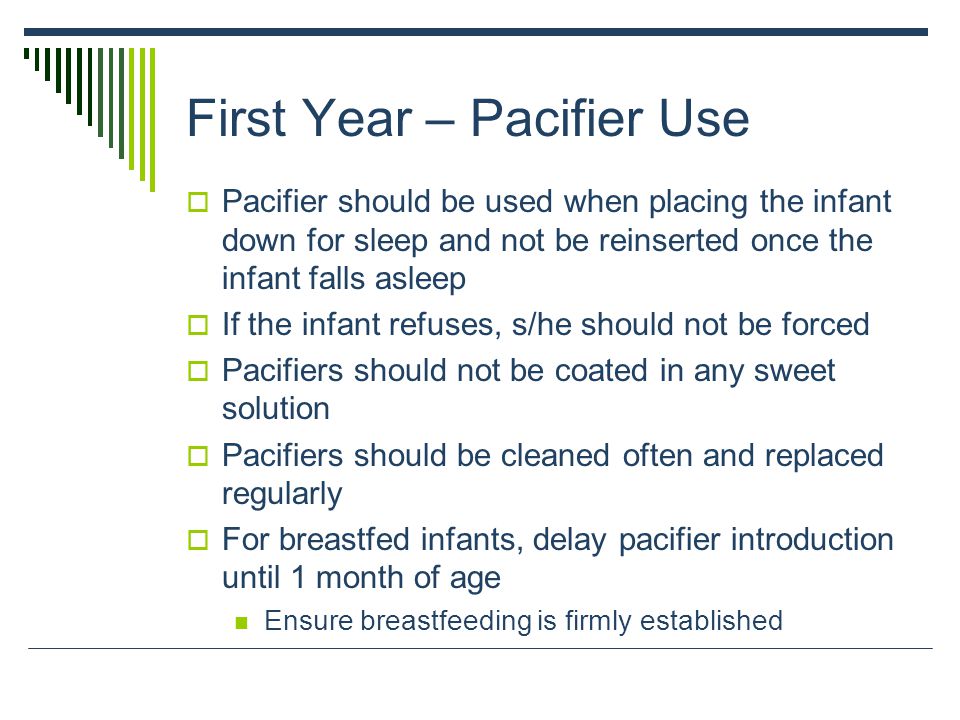 First Year – Pacifier Use  Pacifier should be used when placing the infant down for sleep and not be reinserted once the infant falls asleep  If the infant refuses, s/he should not be forced  Pacifiers should not be coated in any sweet solution  Pacifiers should be cleaned often and replaced regularly  For breastfed infants, delay pacifier introduction until 1 month of age Ensure breastfeeding is firmly established
