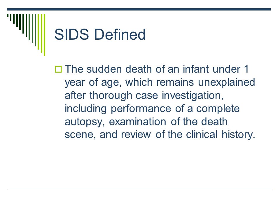 SIDS Defined  The sudden death of an infant under 1 year of age, which remains unexplained after thorough case investigation, including performance of a complete autopsy, examination of the death scene, and review of the clinical history.