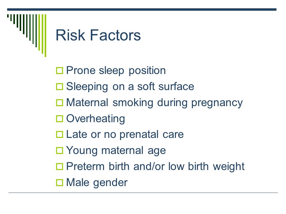 Risk Factors  Prone sleep position  Sleeping on a soft surface  Maternal smoking during pregnancy  Overheating  Late or no prenatal care  Young maternal age  Preterm birth and/or low birth weight  Male gender