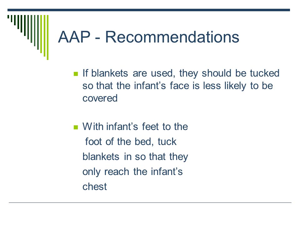 AAP - Recommendations If blankets are used, they should be tucked so that the infant’s face is less likely to be covered With infant’s feet to the foot of the bed, tuck blankets in so that they only reach the infant’s chest