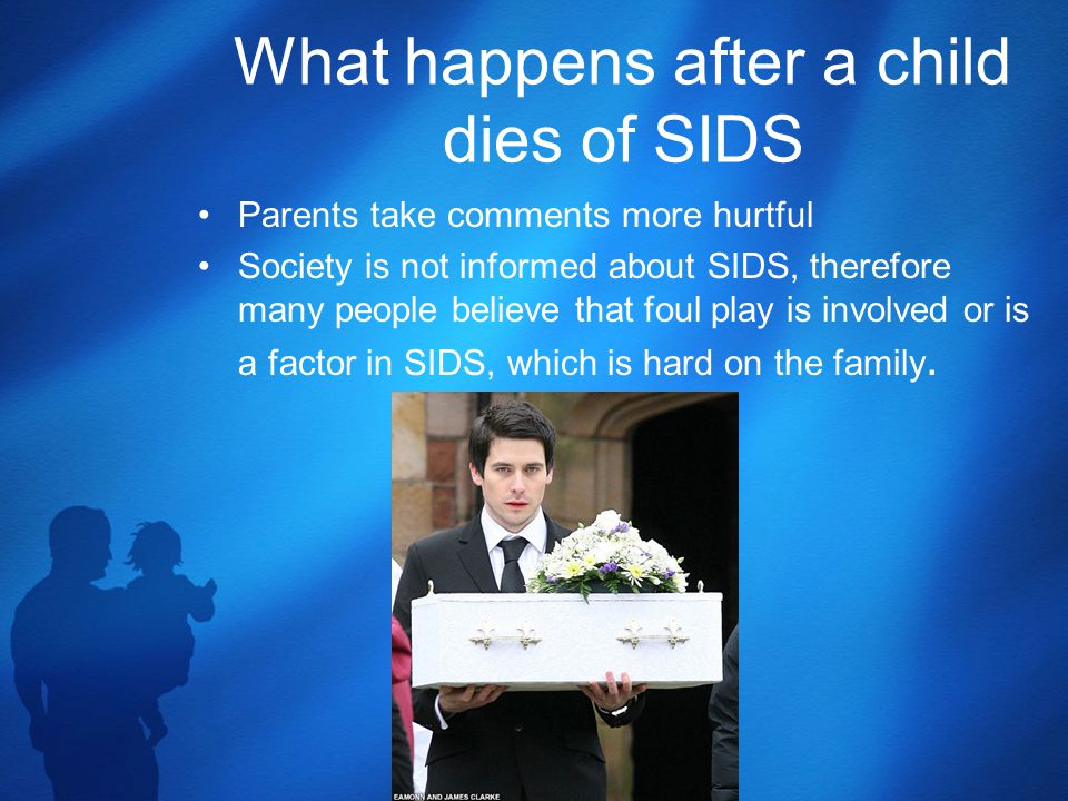 What happens after a child dies of SIDS Parents take comments more hurtful Society is not informed about SIDS, therefore many people believe that foul play is involved or is a factor in SIDS, which is hard on the family.