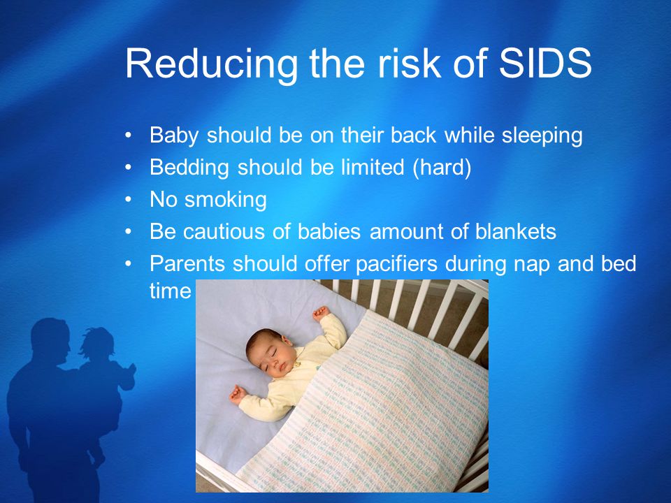 Reducing the risk of SIDS Baby should be on their back while sleeping Bedding should be limited (hard) No smoking Be cautious of babies amount of blankets Parents should offer pacifiers during nap and bed time