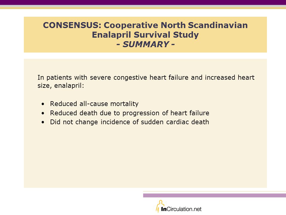 CONSENSUS: Cooperative North Scandinavian Enalapril Survival Study - SUMMARY - In patients with severe congestive heart failure and increased heart size, enalapril: Reduced all-cause mortality Reduced death due to progression of heart failure Did not change incidence of sudden cardiac death
