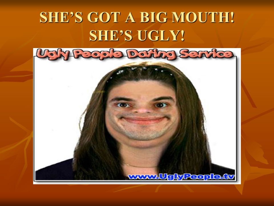 SHE’S GOT A BIG MOUTH! SHE’S UGLY!