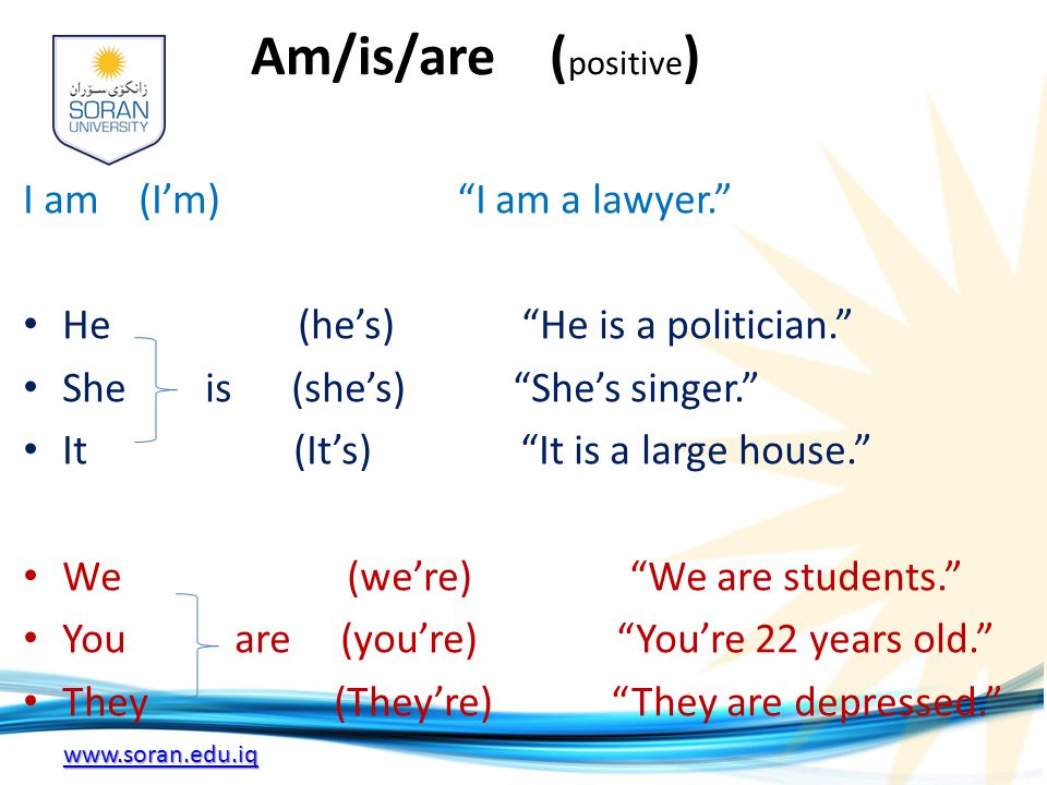 Am/is/are ( positive ) I am (I’m) I am a lawyer. He (he’s) He is a politician. She is (she’s) She’s singer. It (It’s) It is a large house. We (we’re) We are students. You are (you’re) You’re 22 years old. They (They’re) They are depressed.