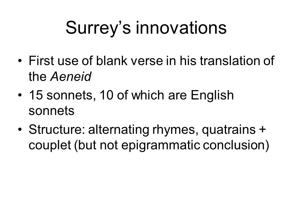 Surrey’s innovations First use of blank verse in his translation of the Aeneid 15 sonnets, 10 of which are English sonnets Structure: alternating rhymes, quatrains + couplet (but not epigrammatic conclusion)