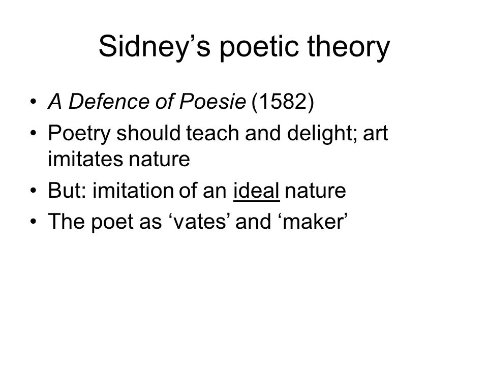 Sidney’s poetic theory A Defence of Poesie (1582) Poetry should teach and delight; art imitates nature But: imitation of an ideal nature The poet as ‘vates’ and ‘maker’