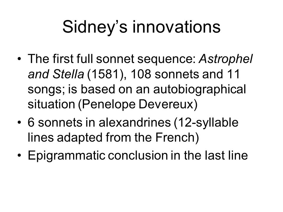 Sidney’s innovations The first full sonnet sequence: Astrophel and Stella (1581), 108 sonnets and 11 songs; is based on an autobiographical situation (Penelope Devereux) 6 sonnets in alexandrines (12-syllable lines adapted from the French) Epigrammatic conclusion in the last line