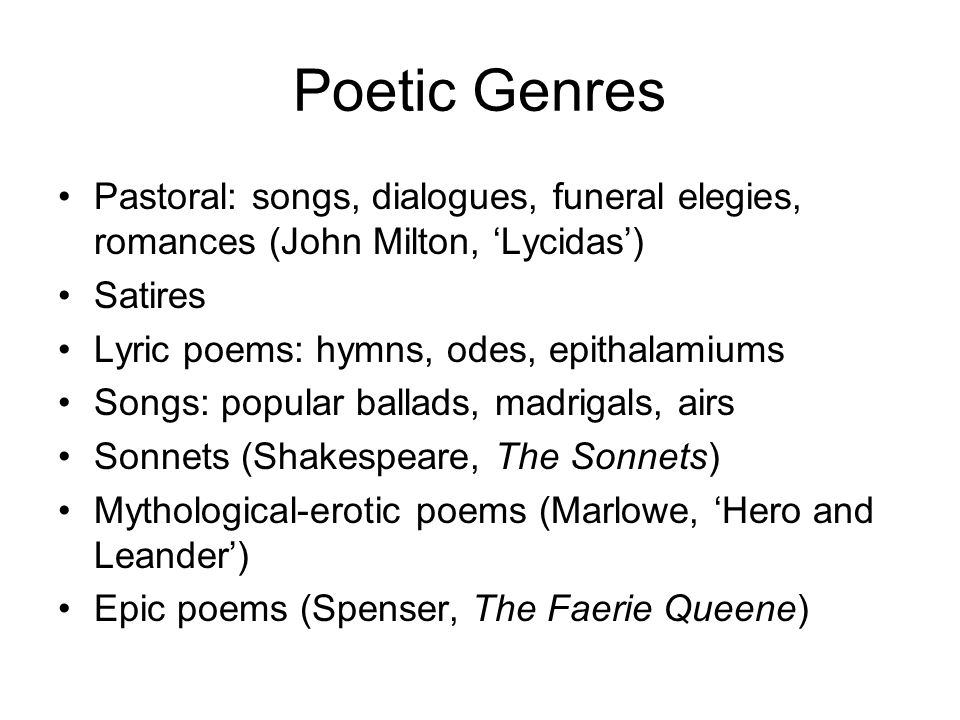 Poetic Genres Pastoral: songs, dialogues, funeral elegies, romances (John Milton, ‘Lycidas’) Satires Lyric poems: hymns, odes, epithalamiums Songs: popular ballads, madrigals, airs Sonnets (Shakespeare, The Sonnets) Mythological-erotic poems (Marlowe, ‘Hero and Leander’) Epic poems (Spenser, The Faerie Queene)