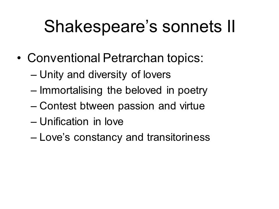 Shakespeare’s sonnets II Conventional Petrarchan topics: –Unity and diversity of lovers –Immortalising the beloved in poetry –Contest btween passion and virtue –Unification in love –Love’s constancy and transitoriness