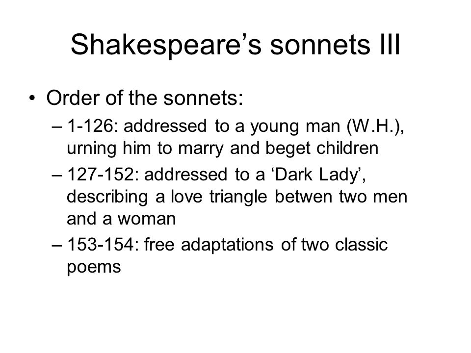 Shakespeare’s sonnets III Order of the sonnets: –1-126: addressed to a young man (W.H.), urning him to marry and beget children – : addressed to a ‘Dark Lady’, describing a love triangle betwen two men and a woman – : free adaptations of two classic poems