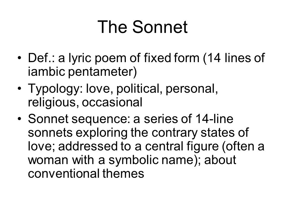 The Sonnet Def.: a lyric poem of fixed form (14 lines of iambic pentameter) Typology: love, political, personal, religious, occasional Sonnet sequence: a series of 14-line sonnets exploring the contrary states of love; addressed to a central figure (often a woman with a symbolic name); about conventional themes