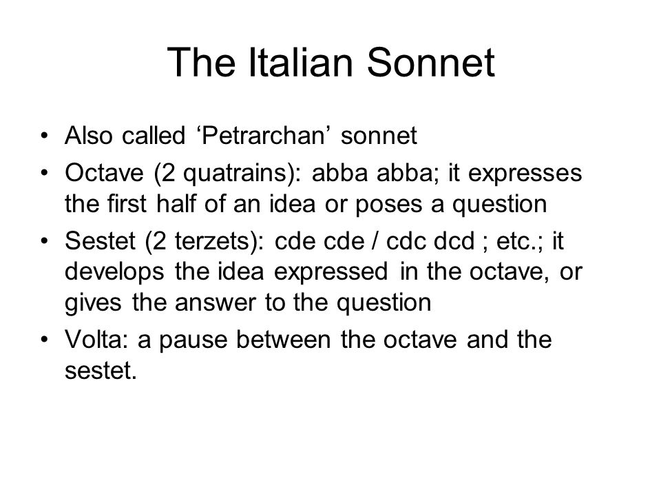 The Italian Sonnet Also called ‘Petrarchan’ sonnet Octave (2 quatrains): abba abba; it expresses the first half of an idea or poses a question Sestet (2 terzets): cde cde / cdc dcd ; etc.; it develops the idea expressed in the octave, or gives the answer to the question Volta: a pause between the octave and the sestet.