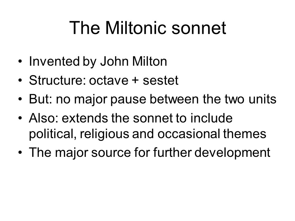 The Miltonic sonnet Invented by John Milton Structure: octave + sestet But: no major pause between the two units Also: extends the sonnet to include political, religious and occasional themes The major source for further development