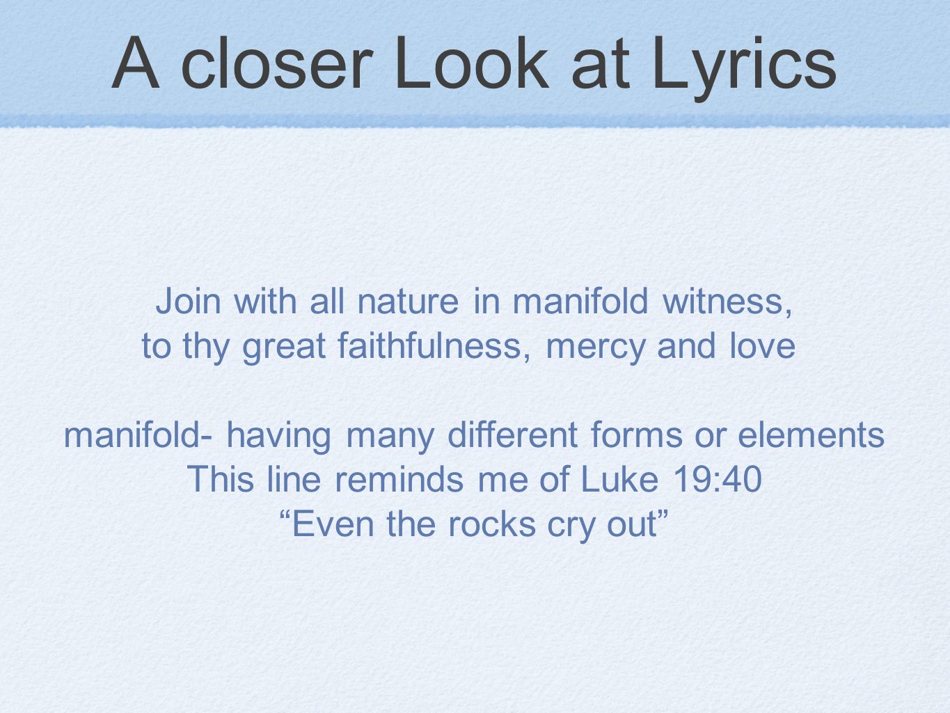 A closer Look at Lyrics Join with all nature in manifold witness, to thy great faithfulness, mercy and love manifold- having many different forms or elements This line reminds me of Luke 19:40 Even the rocks cry out