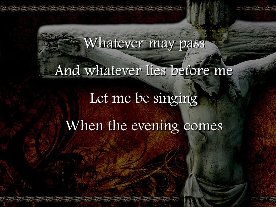 Whatever may pass And whatever lies before me Let me be singing When the evening comes Whatever may pass And whatever lies before me Let me be singing When the evening comes
