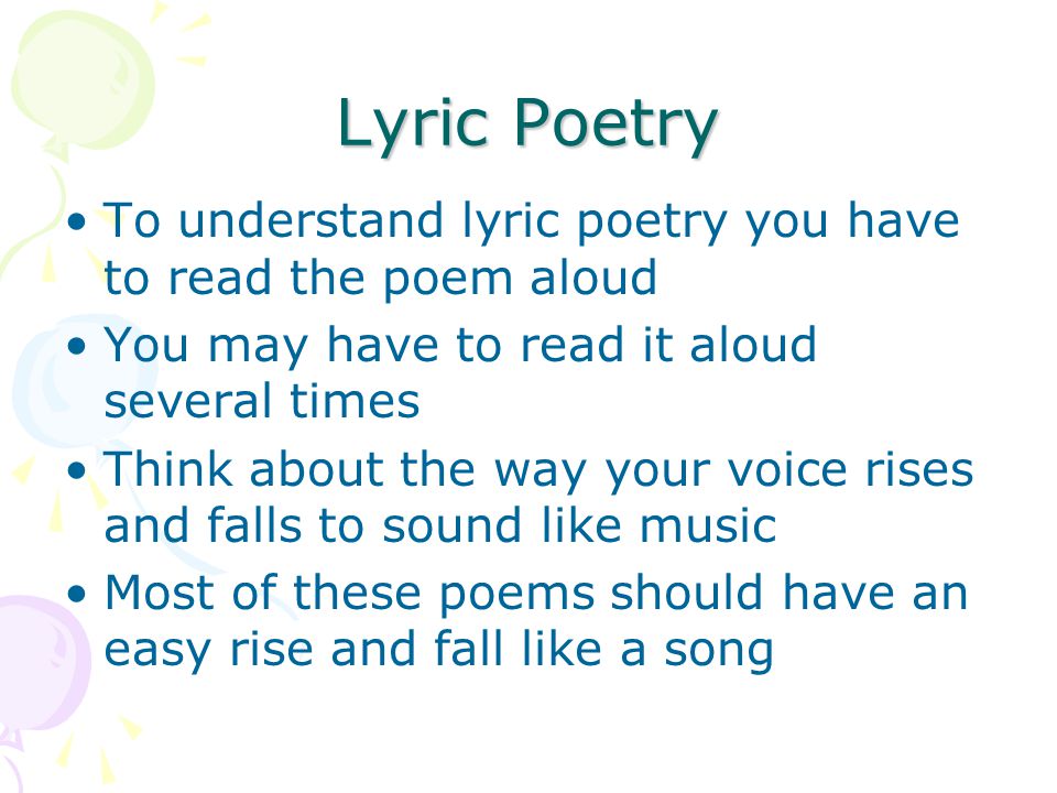 Lyric Poetry To understand lyric poetry you have to read the poem aloud You may have to read it aloud several times Think about the way your voice rises and falls to sound like music Most of these poems should have an easy rise and fall like a song