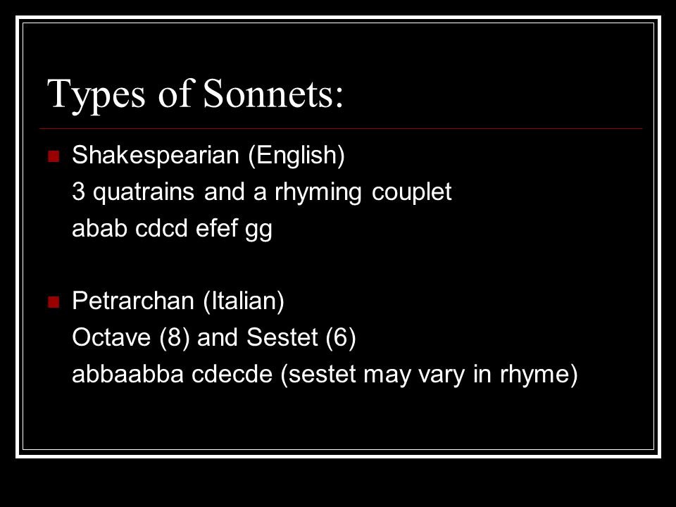 Types of Sonnets: Shakespearian (English) 3 quatrains and a rhyming couplet abab cdcd efef gg Petrarchan (Italian) Octave (8) and Sestet (6) abbaabba cdecde (sestet may vary in rhyme)