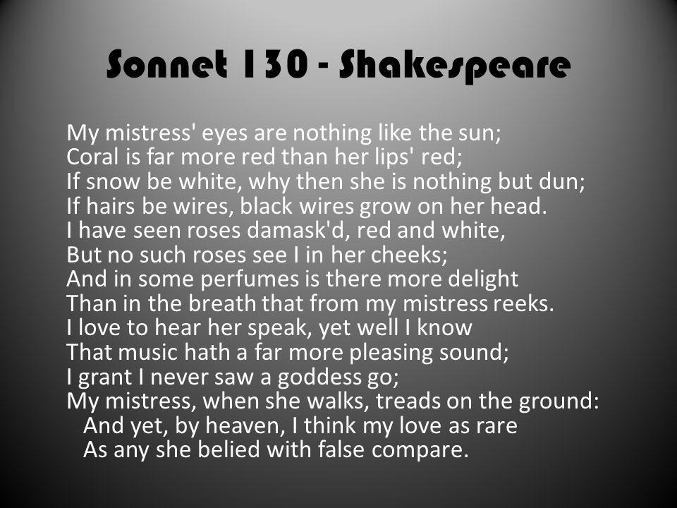 Sonnet Shakespeare My mistress eyes are nothing like the sun; Coral is far more red than her lips red; If snow be white, why then she is nothing but dun; If hairs be wires, black wires grow on her head.
