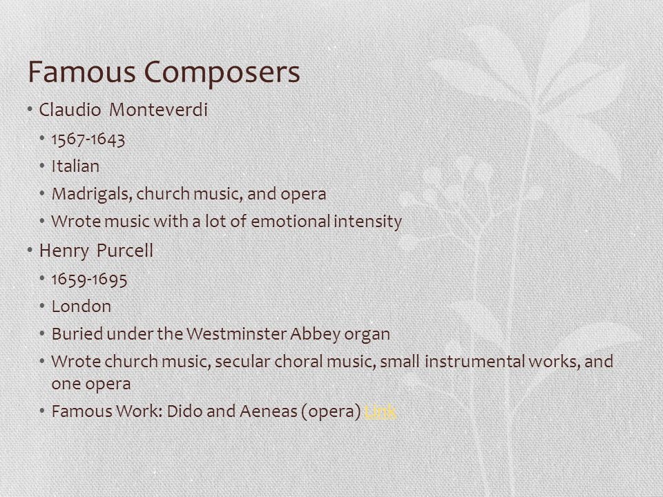 Famous Composers Claudio Monteverdi Italian Madrigals, church music, and opera Wrote music with a lot of emotional intensity Henry Purcell London Buried under the Westminster Abbey organ Wrote church music, secular choral music, small instrumental works, and one opera Famous Work: Dido and Aeneas (opera) LinkLink