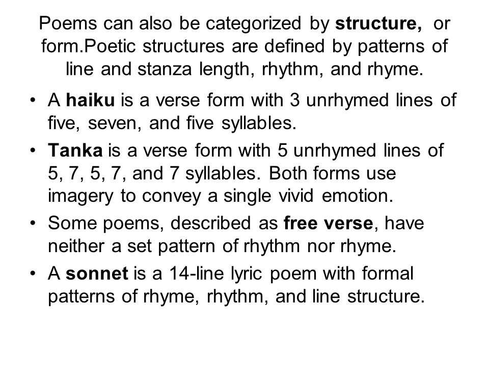 Poems can also be categorized by structure, or form.Poetic structures are defined by patterns of line and stanza length, rhythm, and rhyme.