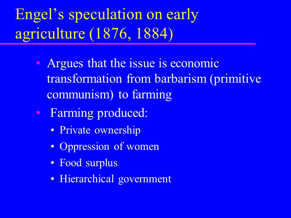 Engel’s speculation on early agriculture (1876, 1884) Argues that the issue is economic transformation from barbarism (primitive communism) to farming Farming produced: Private ownership Oppression of women Food surplus Hierarchical government