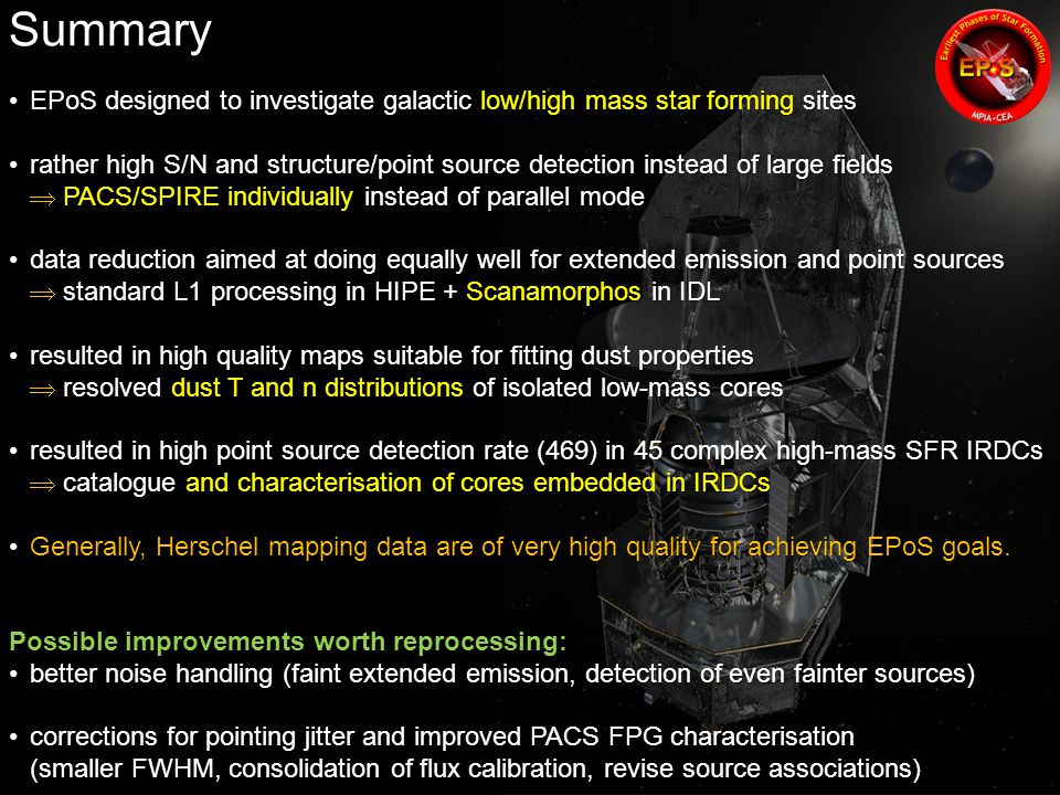 Summary EPoS designed to investigate galactic low/high mass star forming sitesEPoS designed to investigate galactic low/high mass star forming sites rather high S/N and structure/point source detection instead of large fields  PACS/SPIRE individually instead of parallel moderather high S/N and structure/point source detection instead of large fields  PACS/SPIRE individually instead of parallel mode data reduction aimed at doing equally well for extended emission and point sources  standard L1 processing in HIPE + Scanamorphos in IDLdata reduction aimed at doing equally well for extended emission and point sources  standard L1 processing in HIPE + Scanamorphos in IDL resulted in high quality maps suitable for fitting dust properties  resolved dust T and n distributions of isolated low-mass coresresulted in high quality maps suitable for fitting dust properties  resolved dust T and n distributions of isolated low-mass cores resulted in high point source detection rate (469) in 45 complex high-mass SFR IRDCs  catalogue and characterisation of cores embedded in IRDCsresulted in high point source detection rate (469) in 45 complex high-mass SFR IRDCs  catalogue and characterisation of cores embedded in IRDCs Generally, Herschel mapping data are of very high quality for achieving EPoS goals.Generally, Herschel mapping data are of very high quality for achieving EPoS goals.