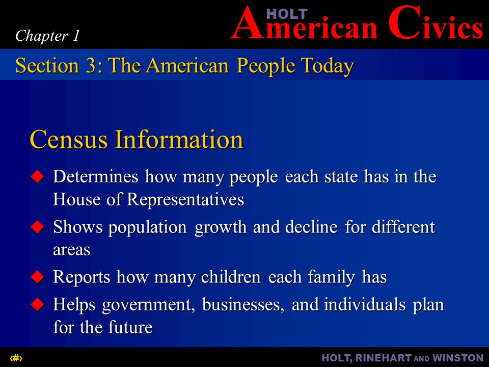 A merican C ivicsHOLT HOLT, RINEHART AND WINSTON11 Chapter 1 Census Information  Determines how many people each state has in the House of Representatives  Shows population growth and decline for different areas  Reports how many children each family has  Helps government, businesses, and individuals plan for the future Section 3: The American People Today