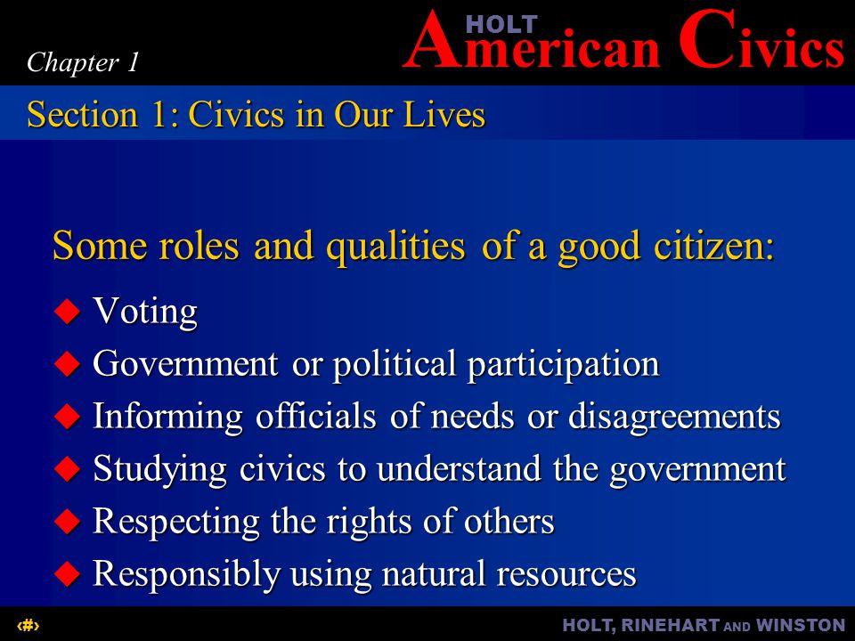 A merican C ivicsHOLT HOLT, RINEHART AND WINSTON5 Chapter 1 Some roles and qualities of a good citizen:  Voting  Government or political participation  Informing officials of needs or disagreements  Studying civics to understand the government  Respecting the rights of others  Responsibly using natural resources Section 1: Civics in Our Lives