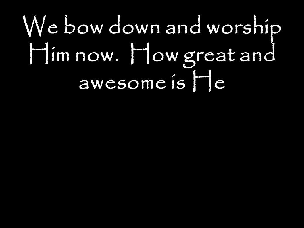 We bow down and worship Him now. How great and awesome is He