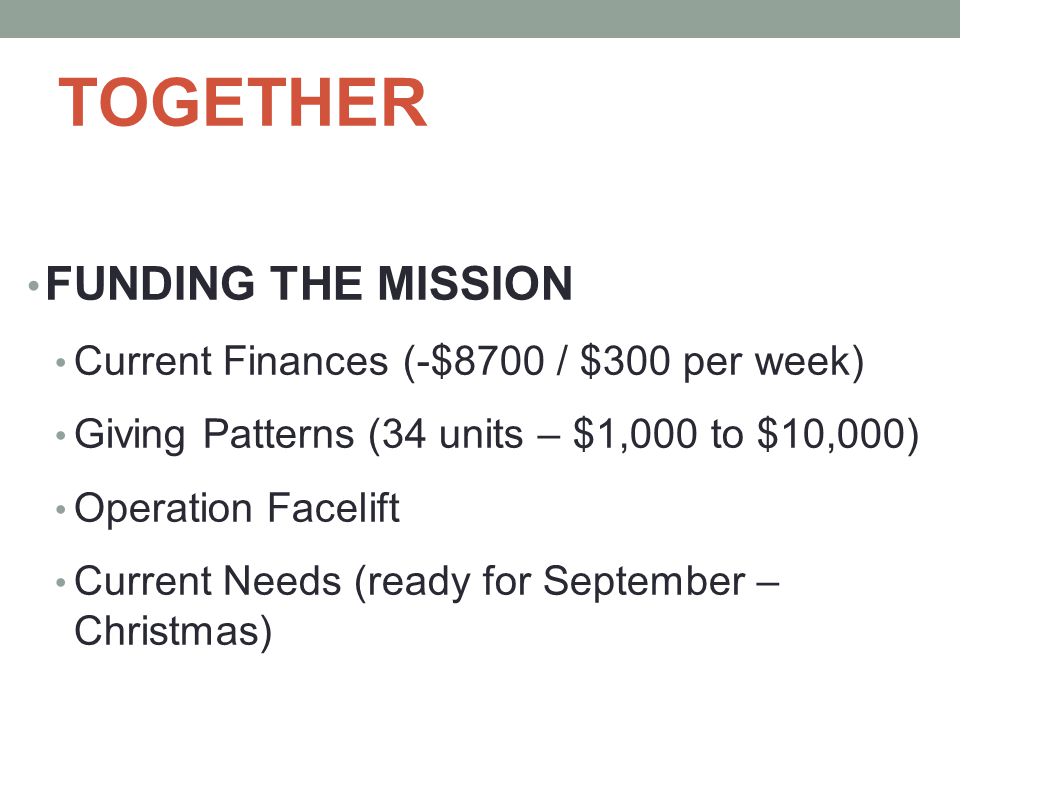 TOGETHER FUNDING THE MISSION Current Finances (-$8700 / $300 per week) Giving Patterns (34 units – $1,000 to $10,000) Operation Facelift Current Needs (ready for September – Christmas)