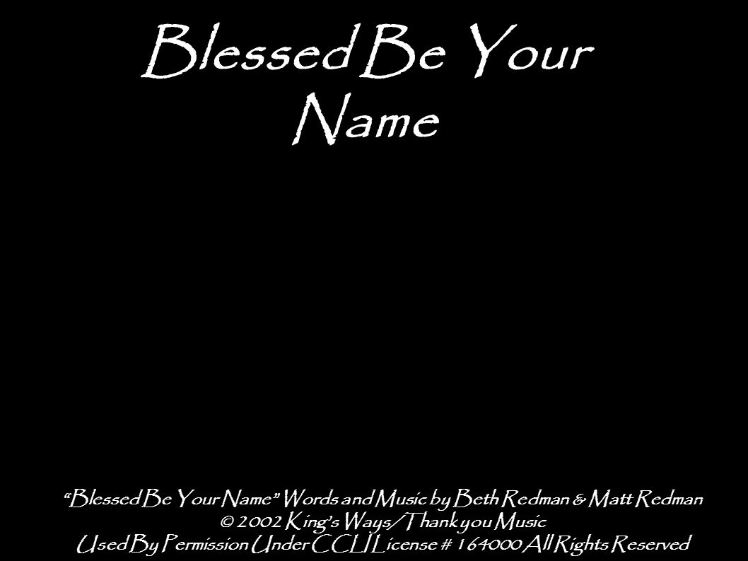 Blessed Be Your Name Blessed Be Your Name Words and Music by Beth Redman & Matt Redman © 2002 King’s Ways/Thank you Music Used By Permission Under CCLI License # All Rights Reserved