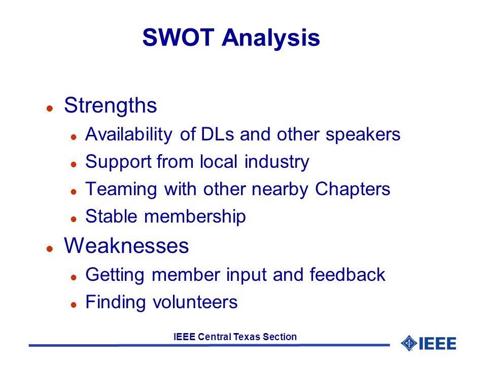 IEEE Central Texas Section SWOT Analysis l Strengths l Availability of DLs and other speakers l Support from local industry l Teaming with other nearby Chapters l Stable membership l Weaknesses l Getting member input and feedback l Finding volunteers