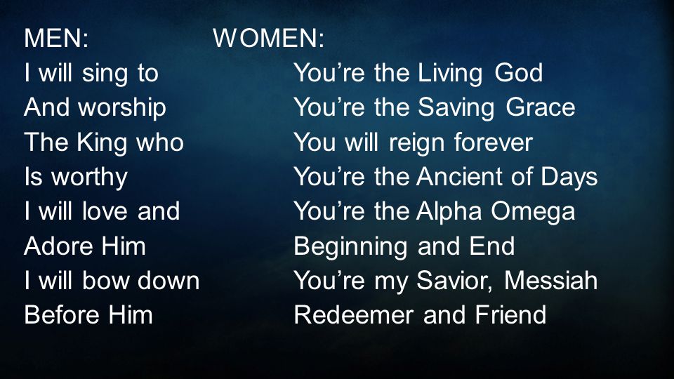 MEN: WOMEN: I will sing toYou’re the Living God And worshipYou’re the Saving Grace The King whoYou will reign forever Is worthyYou’re the Ancient of Days I will love andYou’re the Alpha Omega Adore HimBeginning and End I will bow downYou’re my Savior, Messiah Before HimRedeemer and Friend
