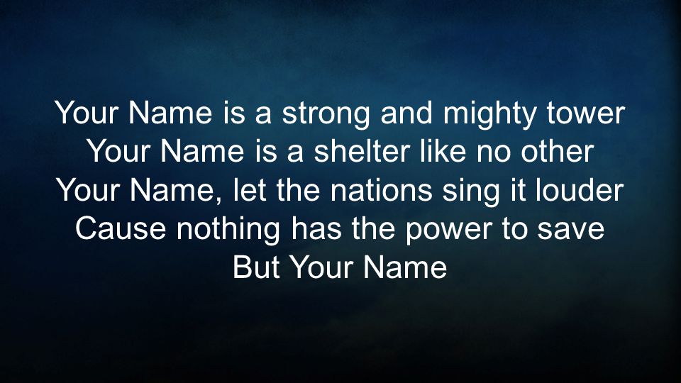 Your Name is a strong and mighty tower Your Name is a shelter like no other Your Name, let the nations sing it louder Cause nothing has the power to save But Your Name