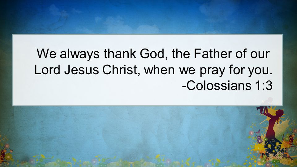 We always thank God, the Father of our Lord Jesus Christ, when we pray for you. -Colossians 1:3