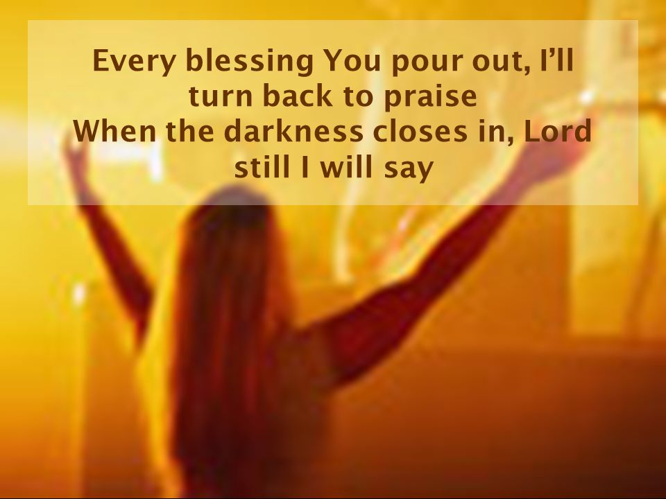 Every blessing You pour out, I’ll turn back to praise When the darkness closes in, Lord still I will say