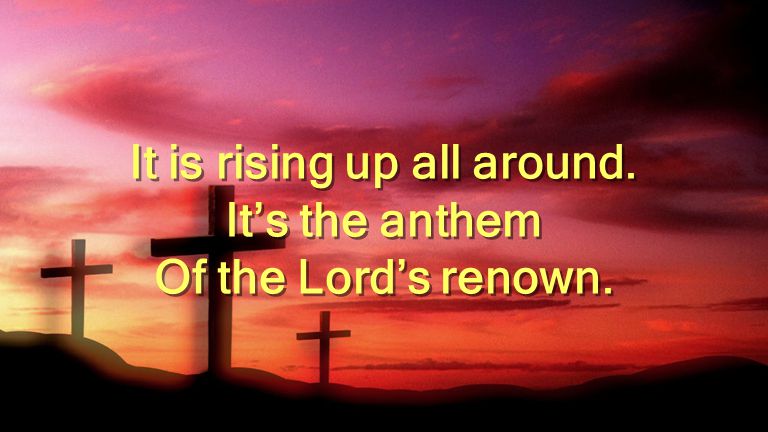 It is rising up all around. It’s the anthem Of the Lord’s renown.