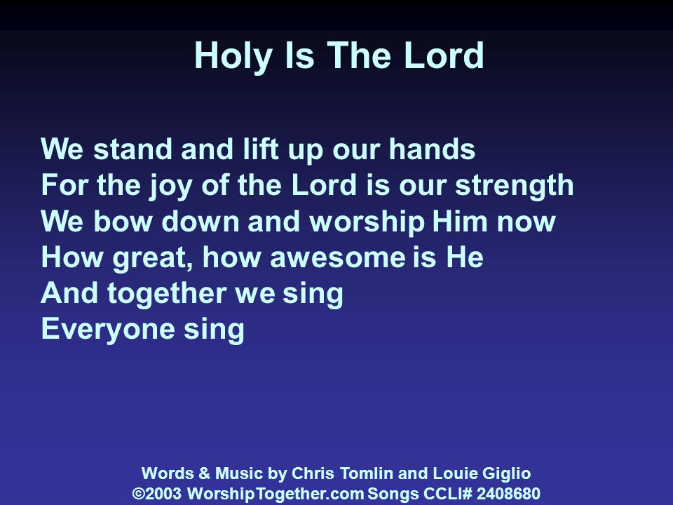 Holy Is The Lord We stand and lift up our hands For the joy of the Lord is our strength We bow down and worship Him now How great, how awesome is He And together we sing Everyone sing Words & Music by Chris Tomlin and Louie Giglio ©2003 WorshipTogether.com Songs CCLI#