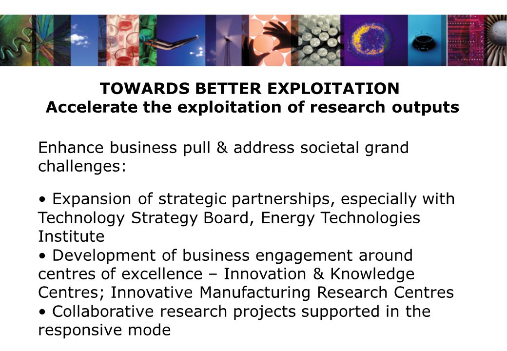 TOWARDS BETTER EXPLOITATION Accelerate the exploitation of research outputs Enhance business pull & address societal grand challenges: Expansion of strategic partnerships, especially with Technology Strategy Board, Energy Technologies Institute Development of business engagement around centres of excellence – Innovation & Knowledge Centres; Innovative Manufacturing Research Centres Collaborative research projects supported in the responsive mode