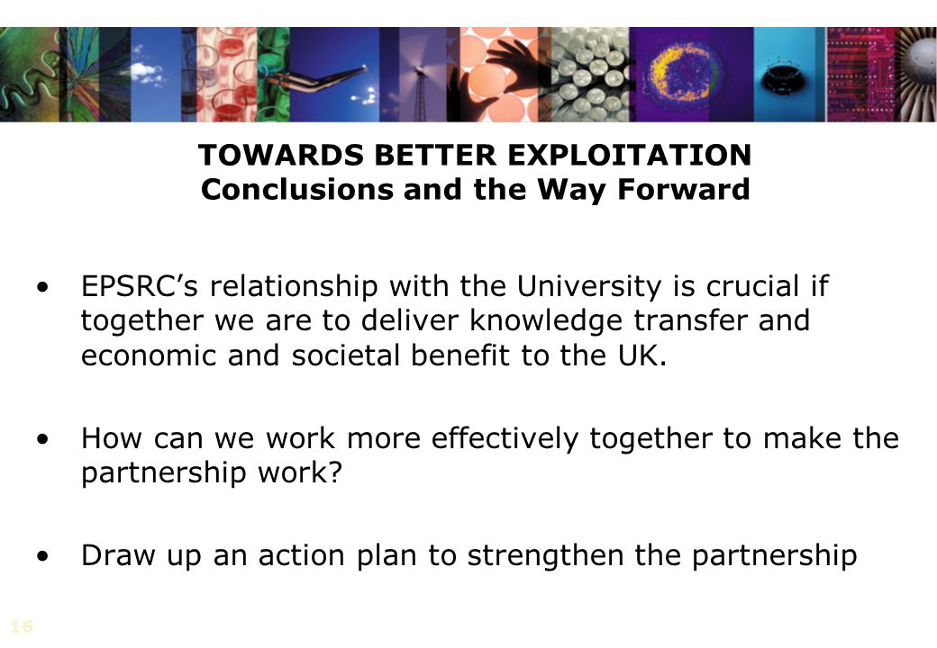 16 TOWARDS BETTER EXPLOITATION Conclusions and the Way Forward EPSRC’s relationship with the University is crucial if together we are to deliver knowledge transfer and economic and societal benefit to the UK.