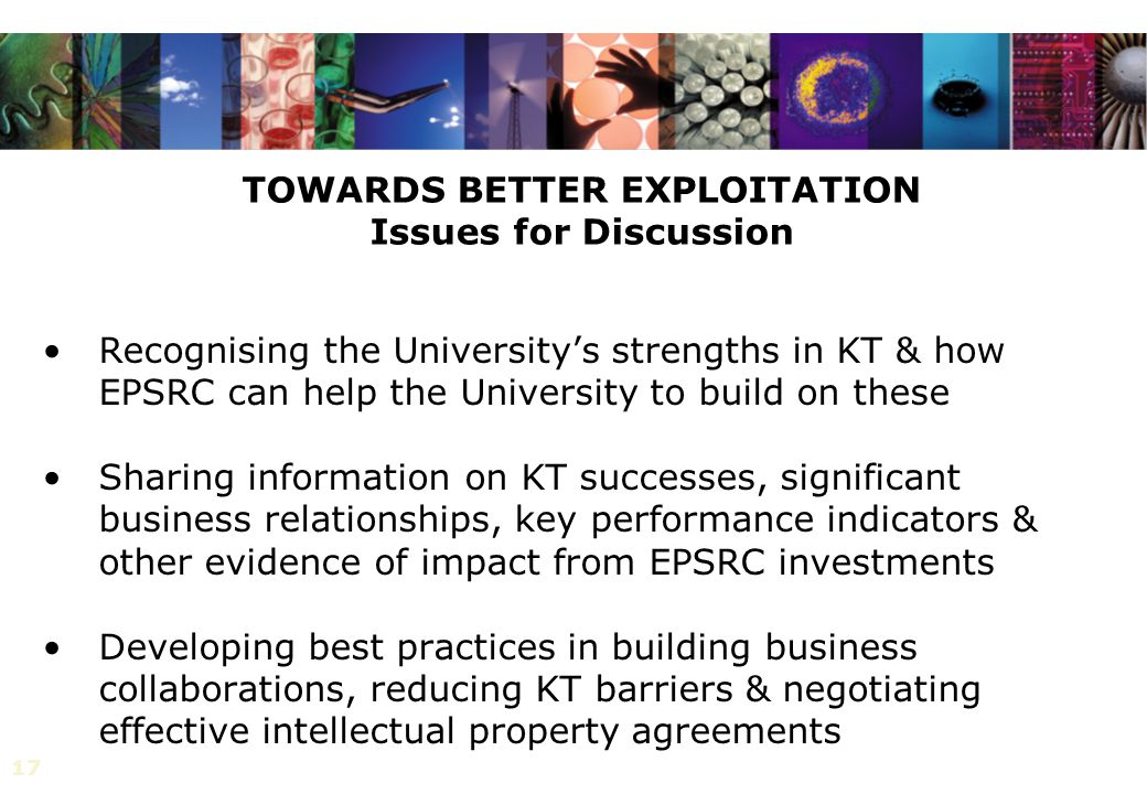 17 TOWARDS BETTER EXPLOITATION Issues for Discussion Recognising the University’s strengths in KT & how EPSRC can help the University to build on these Sharing information on KT successes, significant business relationships, key performance indicators & other evidence of impact from EPSRC investments Developing best practices in building business collaborations, reducing KT barriers & negotiating effective intellectual property agreements