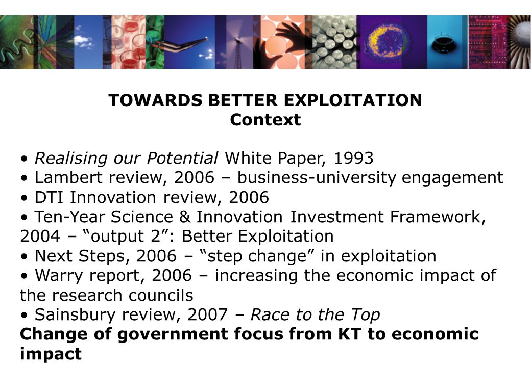 TOWARDS BETTER EXPLOITATION Context Realising our Potential White Paper, 1993 Lambert review, 2006 – business-university engagement DTI Innovation review, 2006 Ten-Year Science & Innovation Investment Framework, 2004 – output 2 : Better Exploitation Next Steps, 2006 – step change in exploitation Warry report, 2006 – increasing the economic impact of the research councils Sainsbury review, 2007 – Race to the Top Change of government focus from KT to economic impact