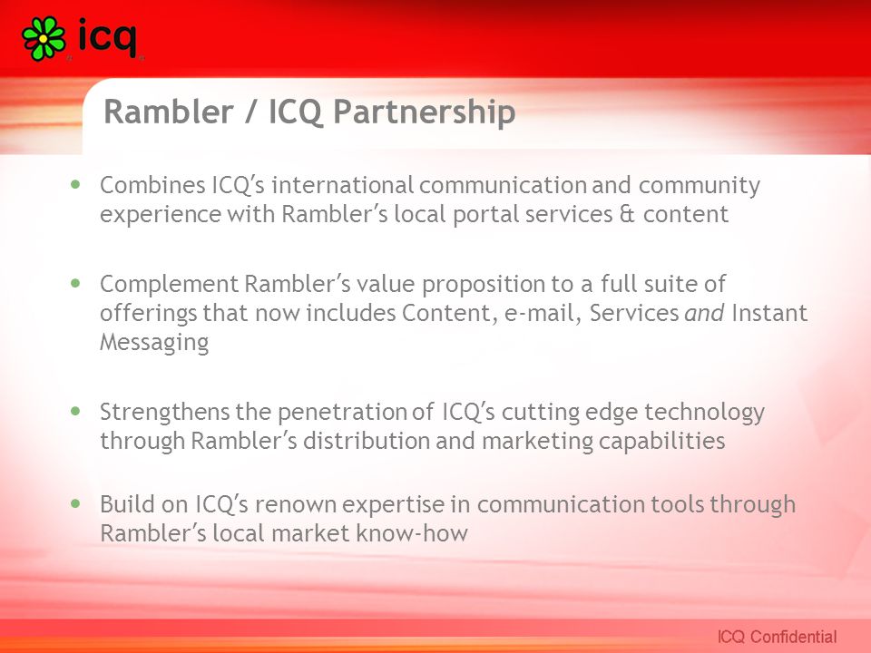 Rambler / ICQ Partnership Combines ICQ ’ s international communication and community experience with Rambler ’ s local portal services & content Complement Rambler ’ s value proposition to a full suite of offerings that now includes Content,  , Services and Instant Messaging Strengthens the penetration of ICQ ’ s cutting edge technology through Rambler ’ s distribution and marketing capabilities Build on ICQ ’ s renown expertise in communication tools through Rambler ’ s local market know-how