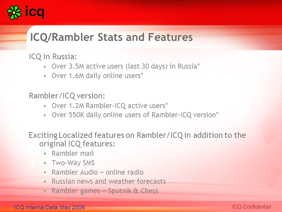 ICQ/Rambler Stats and Features ICQ in Russia: Over 3.5M active users (last 30 days) in Russia* Over 1.6M daily online users* Rambler/ICQ version: Over 1.2M Rambler-ICQ active users* Over 550K daily online users of Rambler-ICQ version* Exciting Localized features on Rambler/ICQ in addition to the original ICQ features: Rambler mail Two-Way SMS Rambler Audio – online radio Russian news and weather forecasts Rambler games – Sputnik & Chess *ICQ Internal Data, May 2006