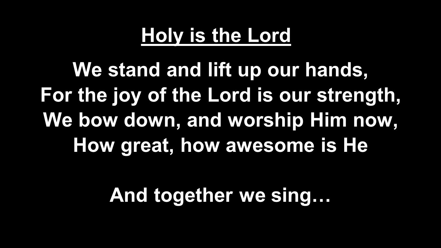 We stand and lift up our hands, For the joy of the Lord is our strength, We bow down, and worship Him now, How great, how awesome is He And together we sing… Holy is the Lord