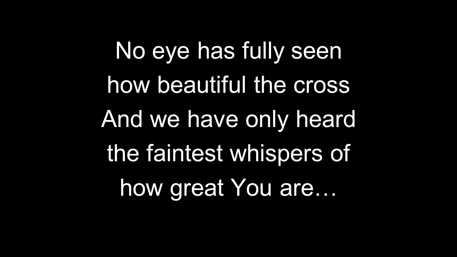 No eye has fully seen how beautiful the cross And we have only heard the faintest whispers of how great You are…