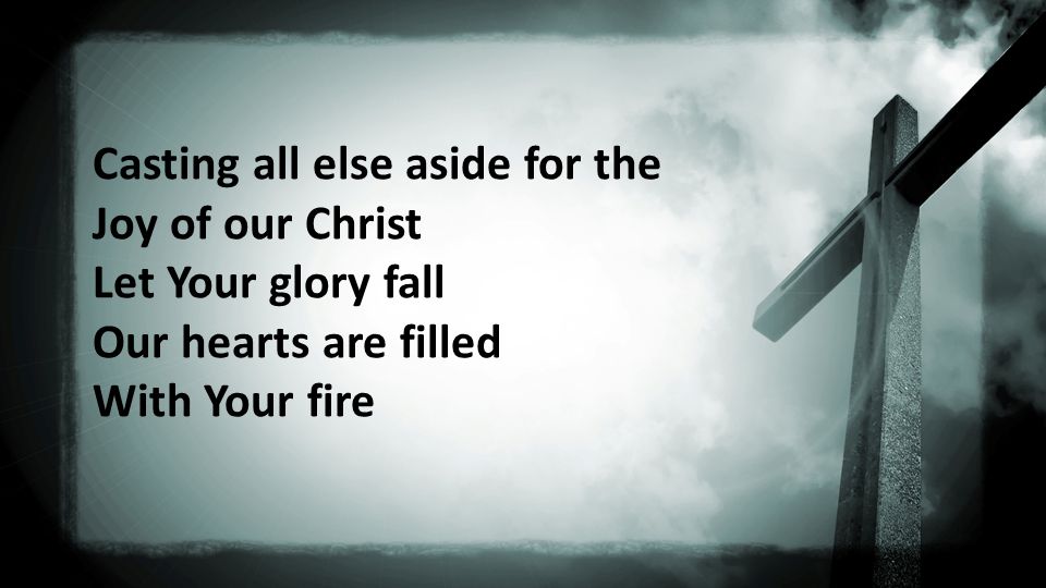 Casting all else aside for the Joy of our Christ Let Your glory fall Our hearts are filled With Your fire