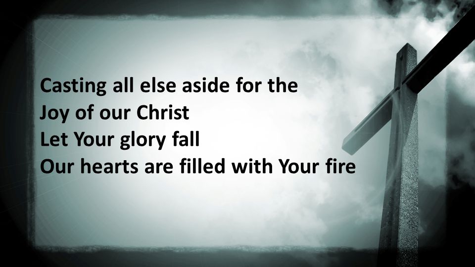 Casting all else aside for the Joy of our Christ Let Your glory fall Our hearts are filled with Your fire