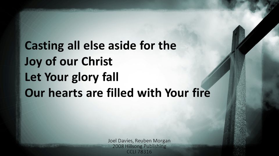 Casting all else aside for the Joy of our Christ Let Your glory fall Our hearts are filled with Your fire Joel Davies, Reuben Morgan 2008 Hillsong Publishing CCLI 78316